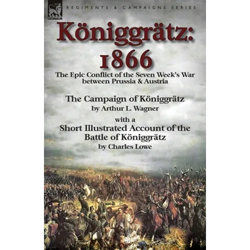 Königgrätz: 1866: the Epic Conflict of the Seven Week's War between Prussia & Austria-The Campaign of Königgrätz by Arthur L. Wagner with a Short Illu