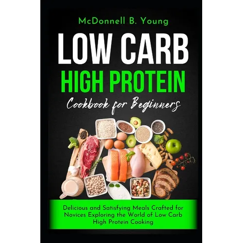 Low Carb High Protein Cookbook for Beginners: Delicious and Satisfying Meals Crafted for Novices Exploring the World of Low Carb High Protein Cooking