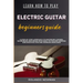 Learn How to Play Electric Guitar Beginners Guide: A Step-By-Step Approach To Mastering Chords, Techniques And Songs With Easy-To-Follow Lessons And P
