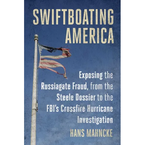 Swiftboating America: Exposing the Russiagate Fraud, from the Steele Dossier to the Fbi's Crossfire Hurricane Investigation