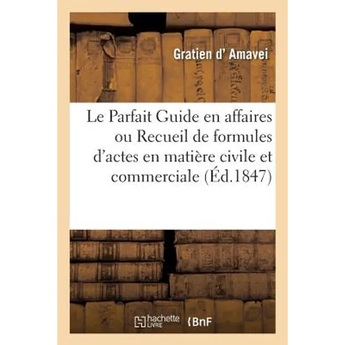 Le Parfait Guide En Affaires. Recueil Universel de Formules d'Actes En Matière Civile Et Commerciale