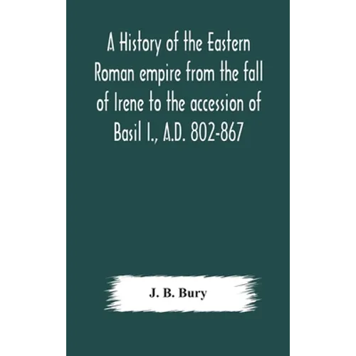 A History Of The Eastern Roman Empire From The Fall Of Irene To The Accession Of Basil I., A.D. 802-867