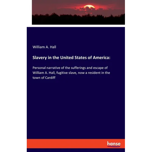 Slavery in the United States of America: Personal narrative of the sufferings and escape of William A. Hall, fugitive slave, now a resident in the tow