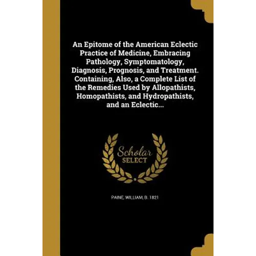 An Epitome of the American Eclectic Practice of Medicine, Embracing Pathology, Symptomatology, Diagnosis, Prognosis, and Treatment. Containing, Also,