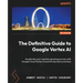 The Definitive Guide to Google Vertex AI: Accelerate your machine learning journey with Google Cloud Vertex AI and MLOps best practices