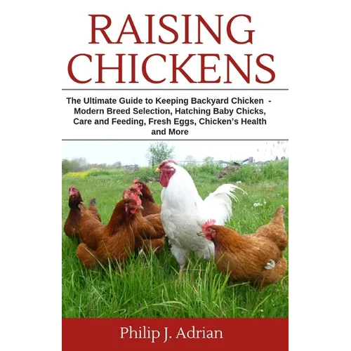Raising Chickens: The Ultimate Guide to Keeping Backyard Chickens - Modern Breed Selection, Hatching Baby Chicks, Feeding and Caring for