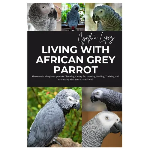Living with African Grey Parrot: The Complete Beginner's Guide to Choosing, caring for, Housing, Feeding, Training and Interacting with Your Avian Fri
