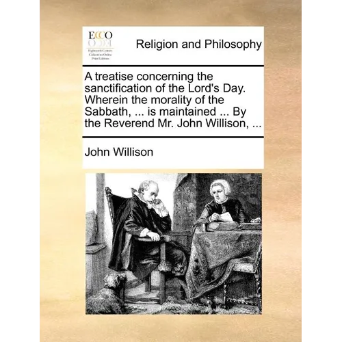 A Treatise Concerning the Sanctification of the Lord's Day. Wherein the Morality of the Sabbath, ... Is Maintained ... by the Reverend Mr. John Willis