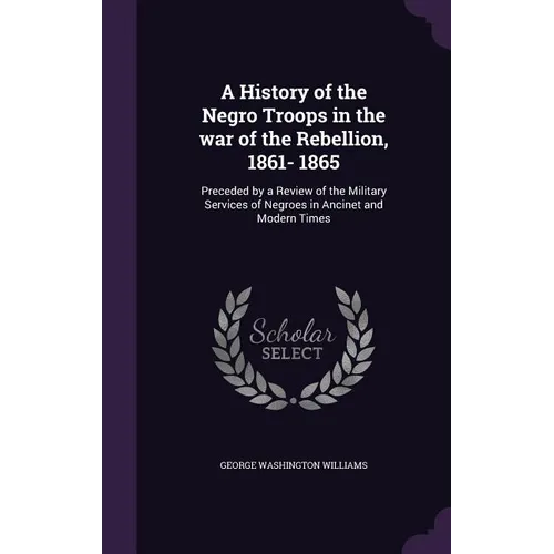 A History of the Negro Troops in the war of the Rebellion, 1861- 1865: Preceded by a Review of the Military Services of Negroes in Ancinet and Modern
