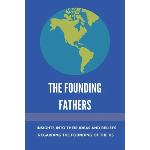 The Founding Fathers: Insights Into Their Ideas And Beliefs Regarding The Founding Of The Us: The Founders Of America