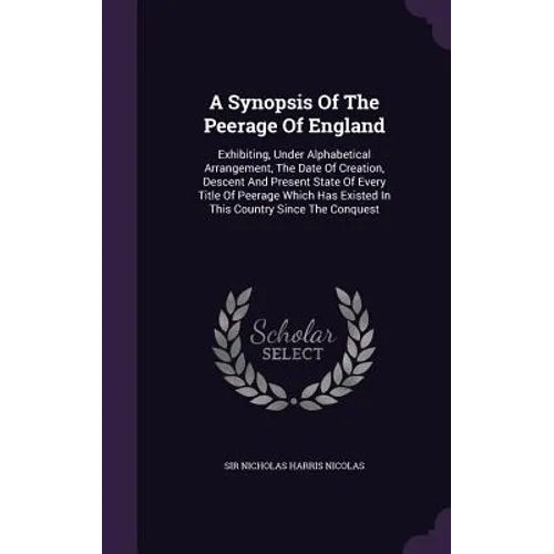 A Synopsis Of The Peerage Of England: Exhibiting, Under Alphabetical Arrangement, The Date Of Creation, Descent And Present State Of Every Title Of Pe