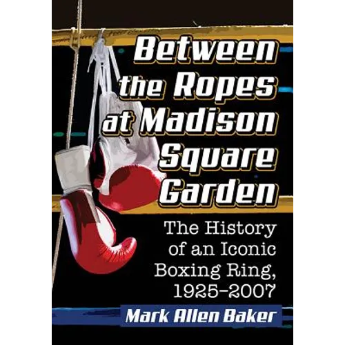 Between the Ropes at Madison Square Garden: The History of an Iconic Boxing Ring, 1925-2007