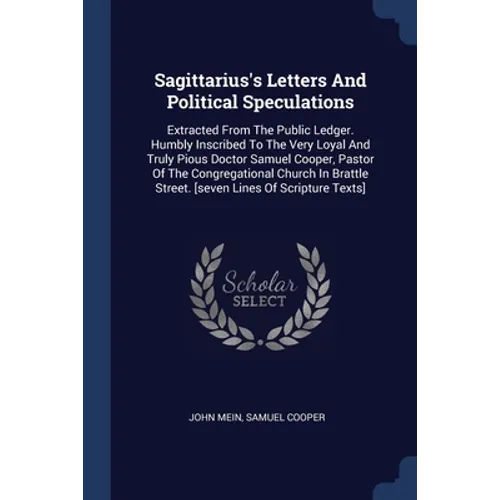Sagittarius's Letters And Political Speculations: Extracted From The Public Ledger. Humbly Inscribed To The Very Loyal And Truly Pious Doctor Samuel C