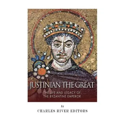 Justinian the Great: The Life and Legacy of the Byzantine Emperor