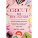 Cricut for Beginners: The Ultimate Step-by-Step Guide To Start and Mastering Cricut, Tools and Accessories and Learn Tips and Tricks to Crea