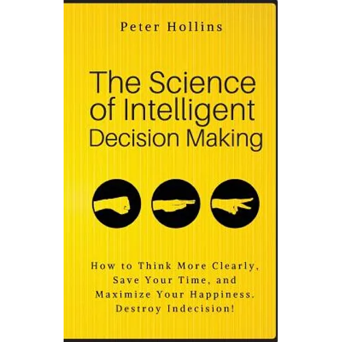 The Science of Intelligent Decision Making: How to Think More Clearly, Save Your Time, and Maximize Your Happiness. Destroy Indecision!