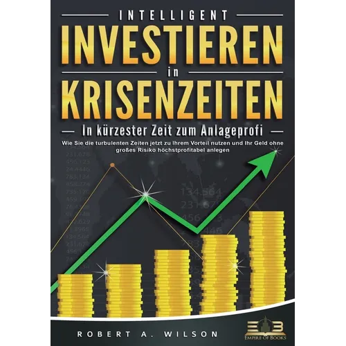 INTELLIGENT INVESTIEREN in Krisenzeiten - In kürzester Zeit zum Anlageprofi: Wie Sie die turbulenten Zeiten jetzt zu Ihrem Vorteil nutzen und Ihr Geld