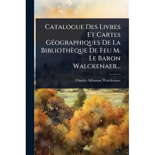 Catalogue Des Livres Et Cartes GÃ(c)ographiques De La Bibliothèque De Feu M. Le Baron Walckenaer...