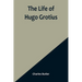 The Life of Hugo Grotius: With Brief Minutes of the Civil, Ecclesiastical, and Literary History of the Netherlands