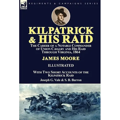 Kilpatrick and His Raid: the Career of a Notable Commander of Union Cavalry and His Raid Through Virginia, 1864, With Two Short Accounts of the Kilpat