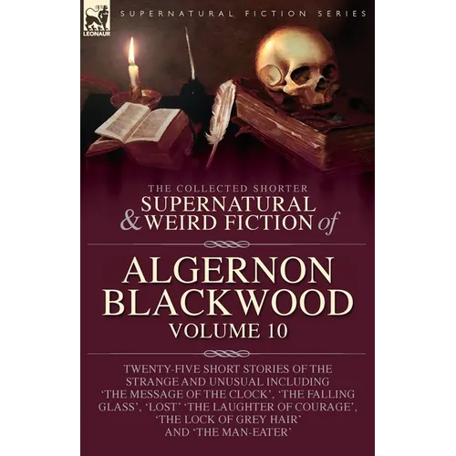 The Collected Shorter Supernatural & Weird Fiction of Algernon Blackwood: Volume 10: Twenty-Five Short Stories of the Strange and Unusual Including 'T