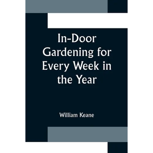 In-Door Gardening for Every Week in the Year; Showing the Most Successful Treatment for all Plants Cultivated in the Greenhouse, Conservatory, Stove,