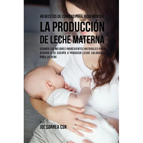 46 Recetas De Comidas Para Incrementar La Producción De Leche Materna: Usando Los Mejores Ingredientes Naturales Para Ayudar a Su Cuerpo a Producir Le