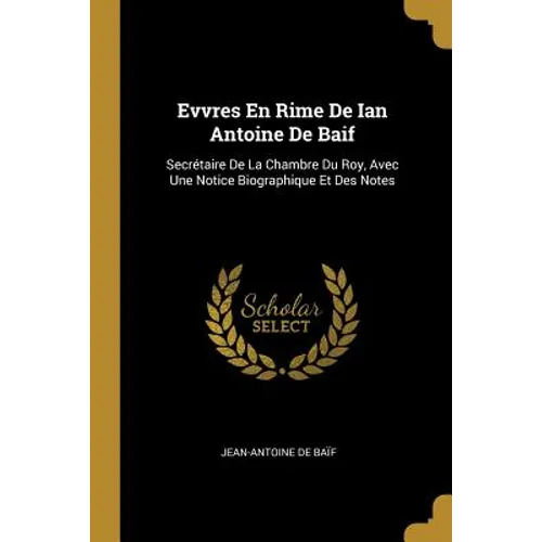Evvres En Rime De Ian Antoine De Baif: Secrétaire De La Chambre Du Roy, Avec Une Notice Biographique Et Des Notes