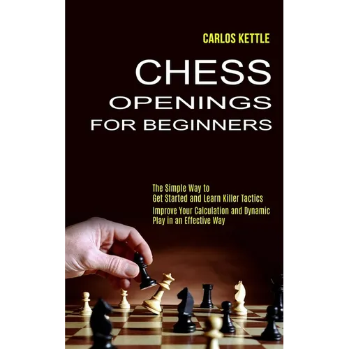 Chess Openings for Beginners: The Simple Way to Get Started and Learn Killer Tactics (Improve Your Calculation and Dynamic Play in an Effective Way)