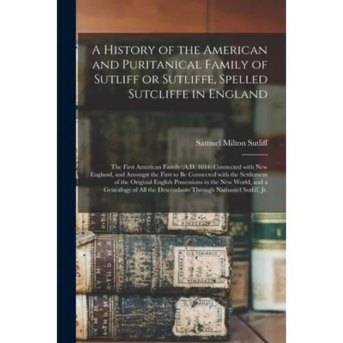 A History of the American and Puritanical Family of Sutliff or Sutliffe, Spelled Sutcliffe in England: the First American Family (A.D. 1614) Connected