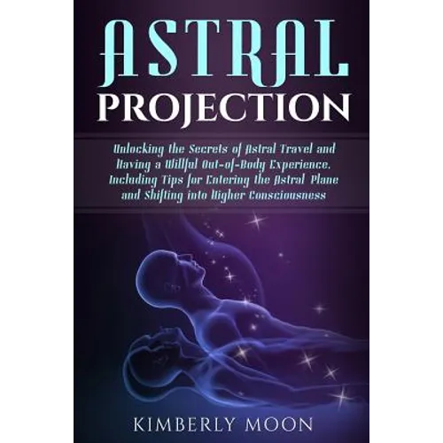 Astral Projection: Unlocking the Secrets of Astral Travel and Having a Willful Out-of-Body Experience, Including Tips for Entering the As