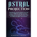 Astral Projection: Unlocking the Secrets of Astral Travel and Having a Willful Out-of-Body Experience, Including Tips for Entering the As
