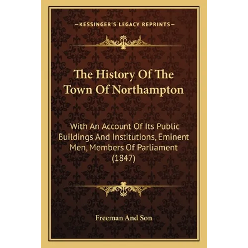 The History Of The Town Of Northampton: With An Account Of Its Public Buildings And Institutions, Eminent Men, Members Of Parliament (1847)