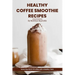 Healthy Coffee Smoothie Recipes Cookbook: Awaken Your Senses & Indulge in Wholesome Deliciousness