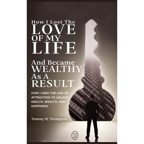 How I Lost the Love of My Life and Became Wealthy as a Result: How I Used the Law of Attraction to Unlock Health, Wealth, and Happiness