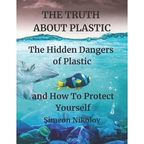 THE TRUTH ABOUT PLASTIC The Hidden Dangers of Plastic and How To Protect Yourself