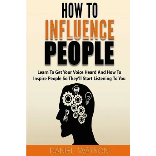 How To Influence People: Learn to get your voice heard and how to inspire people so they'll start listening to you