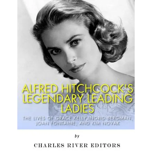 Alfred Hitchcock's Legendary Leading Ladies: The Lives of Grace Kelly, Ingrid Bergman, Joan Fontaine, and Kim Novak