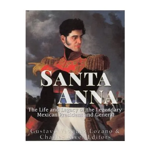 Santa Anna: The Life and Legacy of the Legendary Mexican President and General