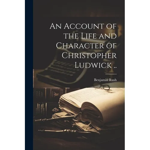 An Account of the Life and Character of Christopher Ludwick ..