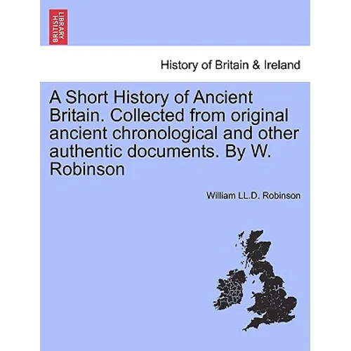 A Short History of Ancient Britain. Collected from Original Ancient Chronological and Other Authentic Documents. by W. Robinson