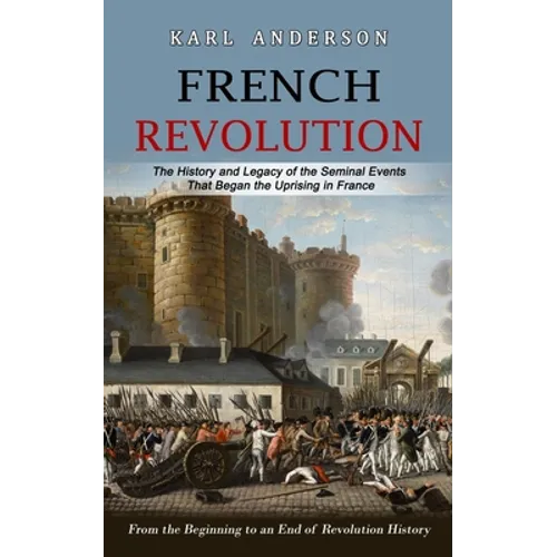 French Revolution: The History and Legacy of the Seminal Events That Began the Uprising in France (From the Beginning to an End of Revolution History)