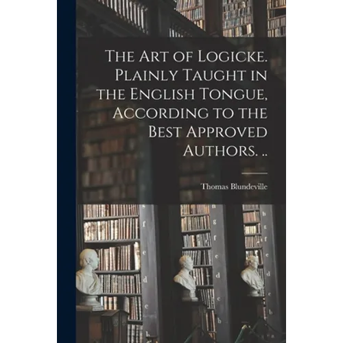 The Art of Logicke. Plainly Taught in the English Tongue, According to the Best Approved Authors. ..