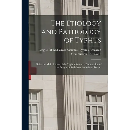 The Etiology and Pathology of Typhus: Being the Main Report of the Typhus Research Commission of the League of Red Cross Societies to Poland
