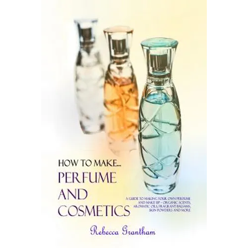 How to Make Perfumes and Cosmetics: A Guide to Making Your Own Perfume and Make up - Organic Scents, Aromatic Oils, Fragrant Balsams, Skin Powders and