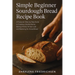 Simple Beginner Sourdough Bread Recipe Book: A Foolproof, Step-by-Step Guide to Creating a Bubbly Starter, Baking a Perfect Artisan Loaf, and Masterin