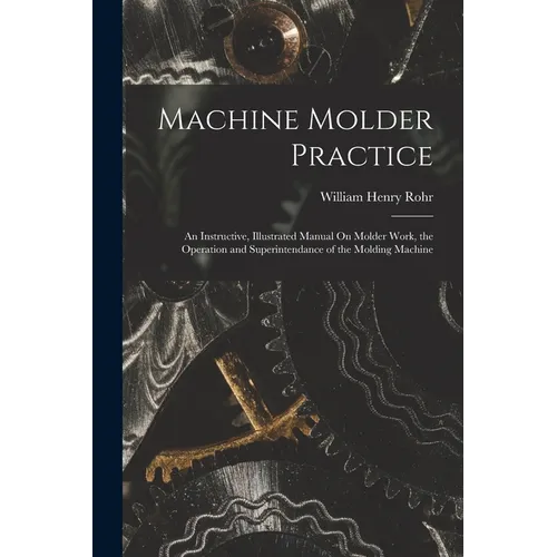 Machine Molder Practice: An Instructive, Illustrated Manual On Molder Work, the Operation and Superintendance of the Molding Machine