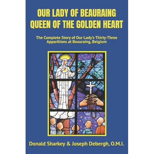 Our Lady of Beauraing Queen of the Golden Heart: The Complete Story of Our Lady's Thirty-Three Apparitions at Beauraing, Belgium