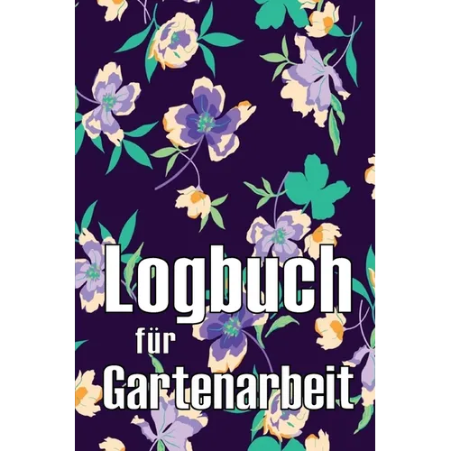 Logbuch für Gartenarbeit: Tracker für Anfänger und passionierte Gärtner, Blumen, Obst, Gemüse, Pflanz- und Pflegeanleitungen