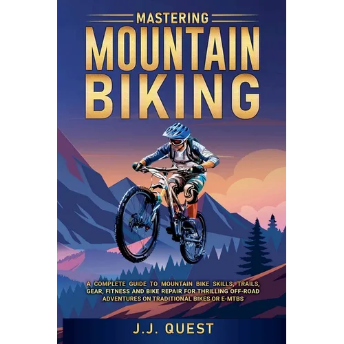Mastering Mountain Biking: A Complete Guide to Mountain Bike Skills, Trails, Gear, Fitness and Bike Repair for Thrilling Off-Road Adventures on Tradit